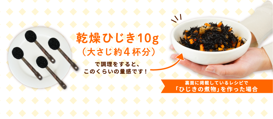 乾燥ひじき10ｇ（大さじ約4杯分）で調理をすると、このくらいの量感です！ 裏面に掲載しているレシピで「ひじきの煮物」を作った場合