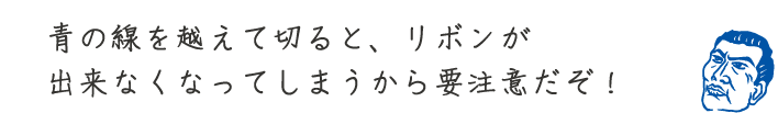 青の線を越えて切ると、リボンが出来なくなってしまうから要注意だぞ!
