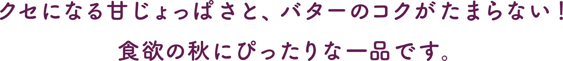 クセになる甘じょっぱさと、バターのコクがたまらない！食欲の秋にぴったりな一品です。