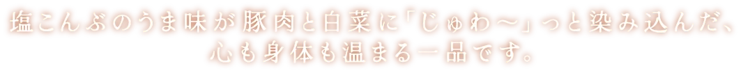 塩こんぶのうま味が豚肉と白菜に「じゅわ～」っと染み込んだ、心も身体も温まる一品です。