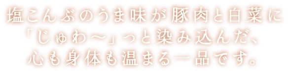 塩こんぶのうま味が豚肉と白菜に「じゅわ～」っと染み込んだ、心も身体も温まる一品です。