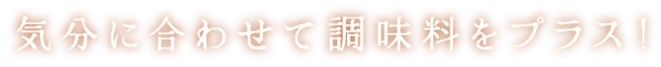 気分に合わせて調味料をプラス！