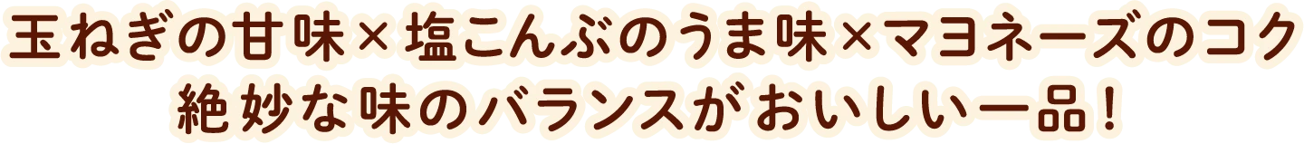 玉ねぎの甘味×塩こんぶのうま味×マヨネーズのコク絶妙な味のバランスがおいしい一品！
