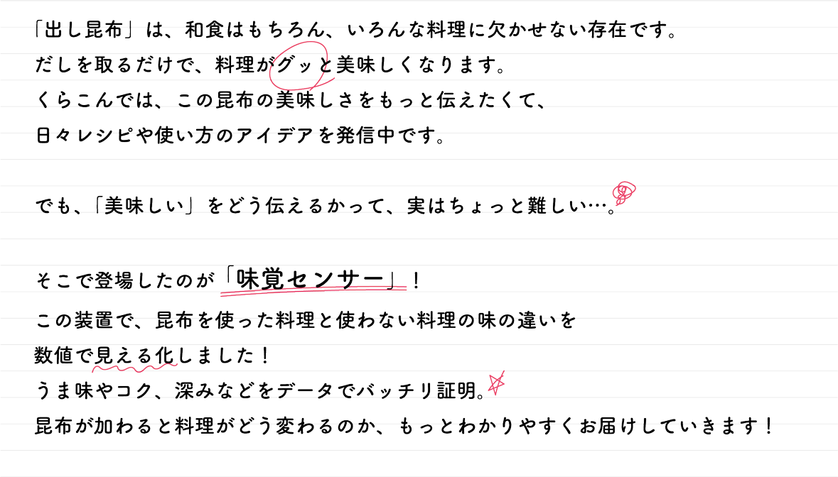 「出し昆布」は、和食はもちろん、いろんな料理に欠かせない存在です。だしを取るだけで、料理がグッと美味しくなります。 くらこんでは、この昆布の美味しさをもっと伝えたくて、 日々レシピや使い方のアイデアを発信中です。でも、「美味しい」をどう伝えるかって、実はちょっと難しい･･･。そこで登場したのが「味覚センサー」!この装置で、昆布を使った料理と使わない料理の味の違いを数値で見える化しました! うま味やコク、深みなどをデータでバッチリ証明。昆布が加わると料理がどう変わるのか、もっとわかりやすくお届けしていきます!