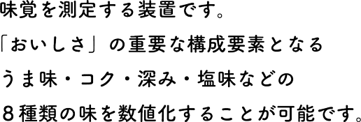 味覚を測定する装置です。「おいしさ」の重要な構成要素となるうま味・コク・深み・塩味などの8種類の味を数値化することが可能です。