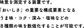 味覚を測定する装置です。「おいしさ」の重要な構成要素となるうま味・コク・深み・塩味などの8種類の味を数値化することが可能です。