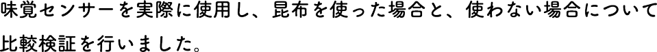 味覚センサーを実際に使用し、昆布を使った場合と、使わない場合について比較検証を行いました。