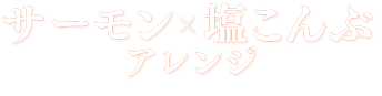 サーモン×塩こんぶ　アレンジ